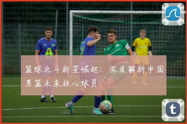 篮球北斗新星崛起：深度解析中国男篮未来核心球员