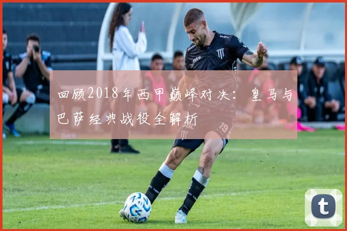 回顾2018年西甲巅峰对决：皇马与巴萨经典战役全解析