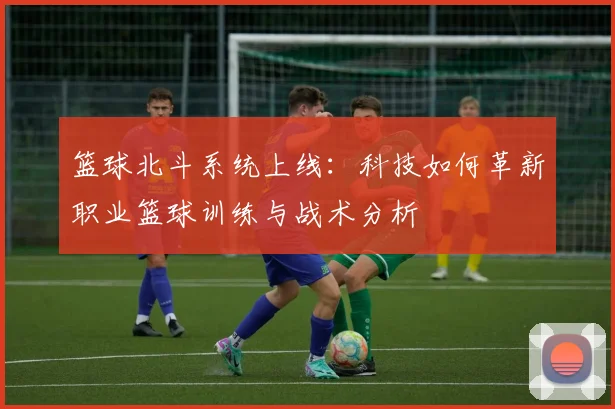 篮球北斗系统上线：科技如何革新职业篮球训练与战术分析