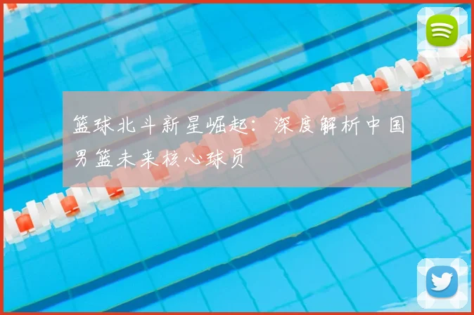 篮球北斗新星崛起：深度解析中国男篮未来核心球员