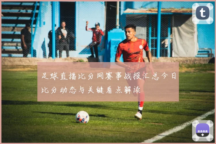 足球直播比分网赛事战报汇总今日比分动态与关键看点解读