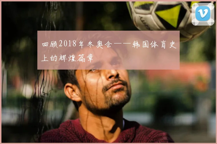 回顾2018年冬奥会——韩国体育史上的辉煌篇章
